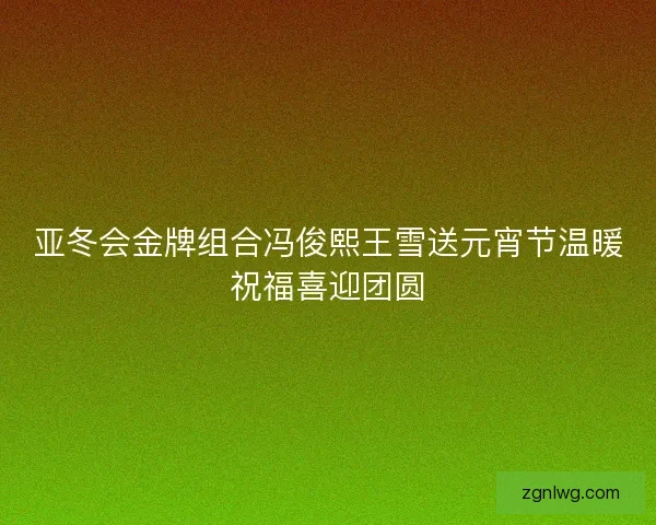 亚冬会金牌组合冯俊熙王雪送元宵节温暖祝福喜迎团圆