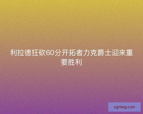 利拉德狂砍60分开拓者力克爵士迎来重要胜利