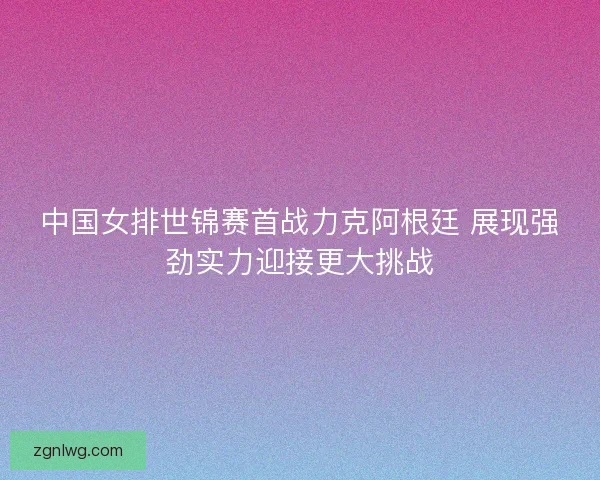 中国女排世锦赛首战力克阿根廷 展现强劲实力迎接更大挑战