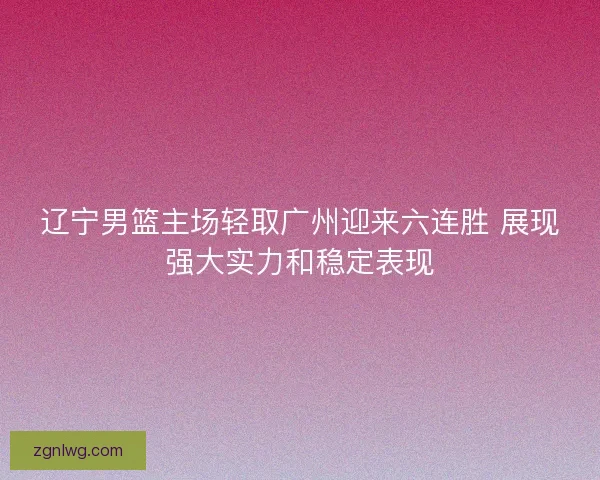 辽宁男篮主场轻取广州迎来六连胜 展现强大实力和稳定表现