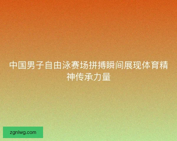 中国男子自由泳赛场拼搏瞬间展现体育精神传承力量